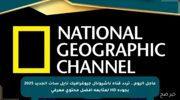 عاجل اليوم.. تردد قناة ناشيونال جيوغرافيك نايل سات الجديد 2025 بجودة HD لمتابعة أفضل محتوى معرفي